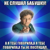 не слушал бабушку! а я тебе говорила,а я тебе говарила,а ты,не послушал.