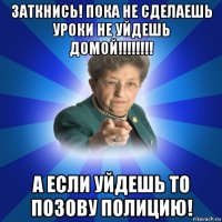 заткнись! пока не сделаешь уроки не уйдешь домой!!!!!!!! а если уйдешь то позову полицию!