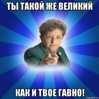 ты такой же великий как и твое гавно!