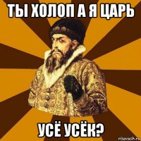 ты холоп а я царь усё усёк?