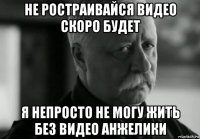 не ростраивайся видео скоро будет я непросто не могу жить без видео анжелики