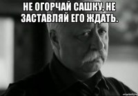 не огорчай сашку, не заставляй его ждать. 