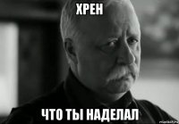 хрен что ты наделал