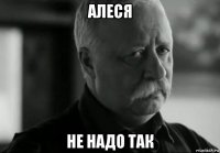 алеся не надо так