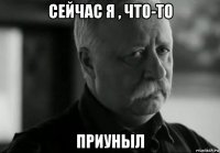 сейчас я , что-то приуныл