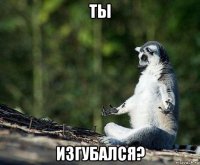 ты изгубался?