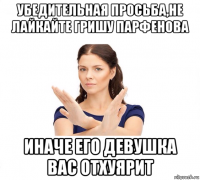 убедительная просьба,не лайкайте гришу парфенова иначе его девушка вас отхуярит