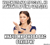 убедительная просьба , не лайкайте артёма чальцева иначе миронова вас отхуярит