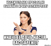 убедительная просьба,не обижайте ирину поликарпову иначе её дочь настя , вас зарежет