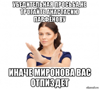 убедительная просьба,не трогайте анастасию парфёнову иначе миронова вас отпиздет