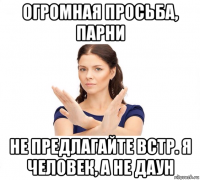 огромная просьба, парни не предлагайте встр. я человек, а не даун