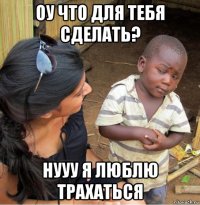 оу что для тебя сделать? нууу я люблю трахаться