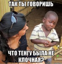 так ты говоришь что тенгу была не клочная?