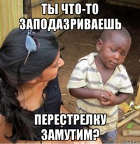 ты что-то заподазриваешь перестрелку замутим?