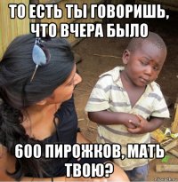 то есть ты говоришь, что вчера было 600 пирожков, мать твою?