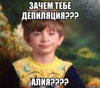 зачем тебе депиляция??? алия????