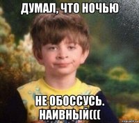 думал, что ночью не обоссусь. наивный(((