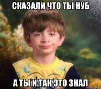 сказали что ты нуб а ты и так это знал