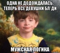 одна не додождалась, теперь все девушки бл*ди мужская логика