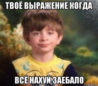 твоё выражение когда всё нахуй заебало