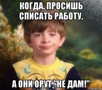 когда, просишь списать работу, а они орут "не дам!"