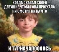 когда сказал своей девушке,чтобы она приехала ни смотря ни на что и тут началоооось