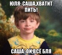 юля: саша,хватит пить! саша: ой всё бля