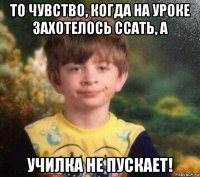 то чувство, когда на уроке захотелось ссать, а училка не пускает!