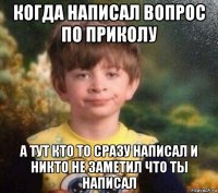 когда написал вопрос по приколу а тут кто то сразу написал и никто не заметил что ты написал