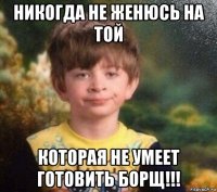 никогда не женюсь на той которая не умеет готовить борщ!!!