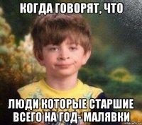 когда говорят, что люди которые старшие всего на год- малявки