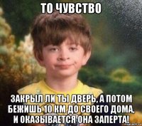 то чувство закрыл ли ты дверь, а потом бежишь 10 км до своего дома, и оказывается она заперта!