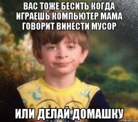 вас тоже бесить когда играешь компьютер мама говорит винести мусор или делай домашку