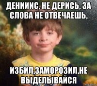 денииис, не дерись, за слова не отвечаешь, избил,заморозил,не выделывайся