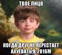 твое лицо когда друг не перестает ахуевать в 2016м