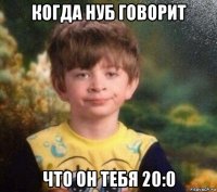 когда нуб говорит что он тебя 20:0