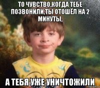 то чувство,когда тебе позвонили,ты отошёл на 2 минуты, а тебя уже уничтожили