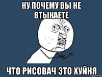 ну почему вы не втыкаете что рисовач это хуйня