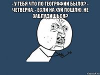 - у тебя что по географии было? - четверка. - если на хуй пошлю, не заблудишься? 