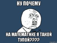 ну почему на математике я такой тупой????