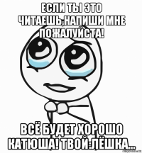 если ты это читаешь,напиши мне пожалуйста! всё будет хорошо катюша! твой:лёшка...