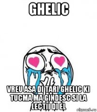 ghelic vreu asa di tari ghelic ki tucma ma gindesc si la lectii di el