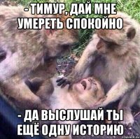 - тимур, дай мне умереть спокойно - да выслушай ты ещё одну историю