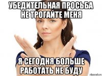 убедительная просьба не трогайте меня я сегодня больше работать не буду