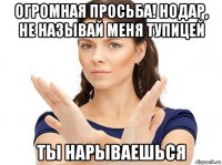 огромная просьба! нодар, не называй меня тупицей ты нарываешься