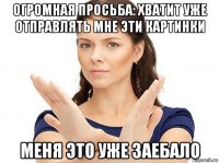 огромная просьба: хватит уже отправлять мне эти картинки меня это уже заебало