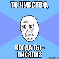 то чувство, когда ты - писялиз