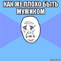 как же плохо быть мужиком 