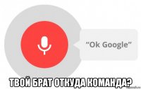  твой брат откуда команда?