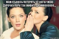 мам я боюсь потерять её! кого? мою дурочку леру! так живите дружноооооо.... 